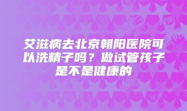 艾滋病去北京朝阳医院可以洗精子吗？做试管孩子是不是健康的