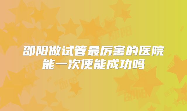 邵阳做试管最厉害的医院能一次便能成功吗
