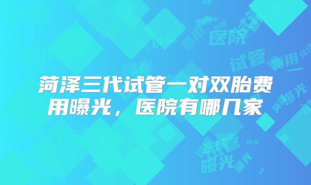 菏泽三代试管一对双胎费用曝光，医院有哪几家