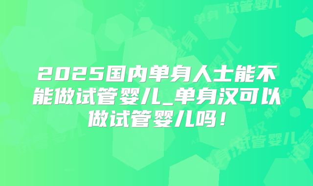 2025国内单身人士能不能做试管婴儿_单身汉可以做试管婴儿吗！