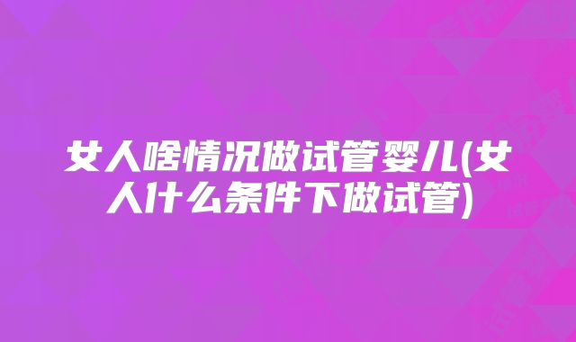 女人啥情况做试管婴儿(女人什么条件下做试管)