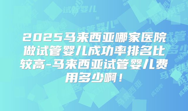 2025马来西亚哪家医院做试管婴儿成功率排名比较高-马来西亚试管婴儿费用多少啊！