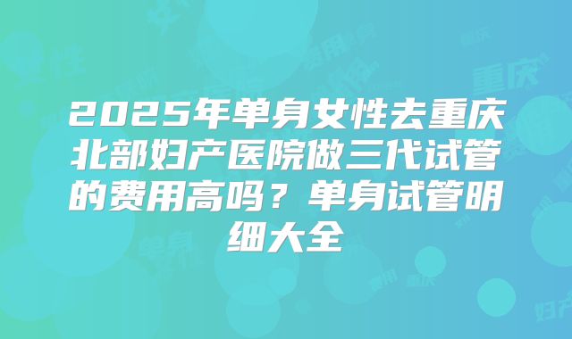 2025年单身女性去重庆北部妇产医院做三代试管的费用高吗?单身试管明细大全