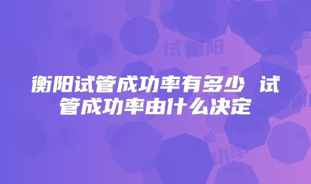 衡阳试管成功率有多少 试管成功率由什么决定