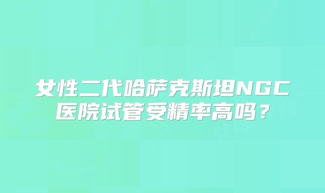 女性二代哈萨克斯坦NGC医院试管受精率高吗？