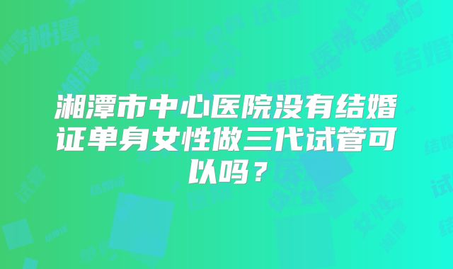 湘潭市中心医院没有结婚证单身女性做三代试管可以吗？