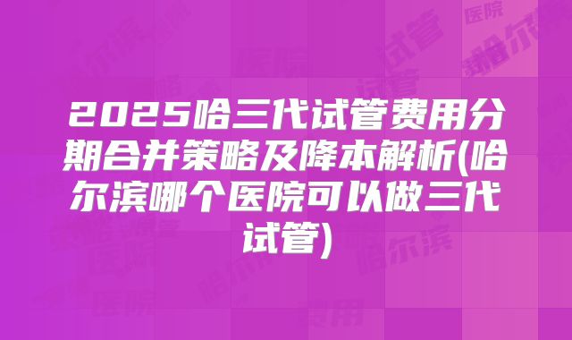 2025哈三代试管费用分期合并策略及降本解析(哈尔滨哪个医院可以做三代试管)