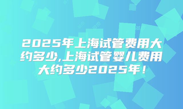 2025年上海试管费用大约多少,上海试管婴儿费用大约多少2025年!