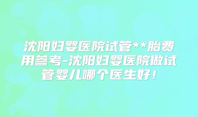 沈阳妇婴医院试管**胎费用参考-沈阳妇婴医院做试管婴儿哪个医生好！