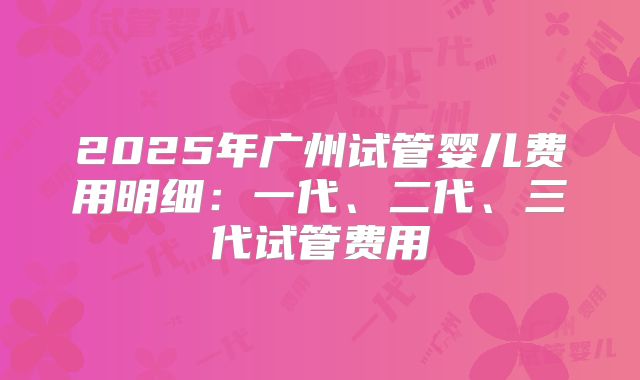 2025年广州试管婴儿费用明细：一代、二代、三代试管费用