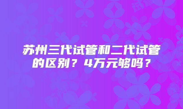 苏州三代试管和二代试管的区别？4万元够吗？