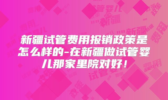 新疆试管费用报销政策是怎么样的-在新疆做试管婴儿那家里院对好!