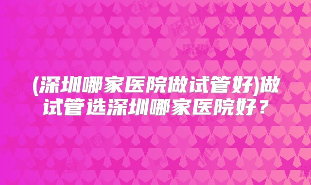 (深圳哪家医院做试管好)做试管选深圳哪家医院好?