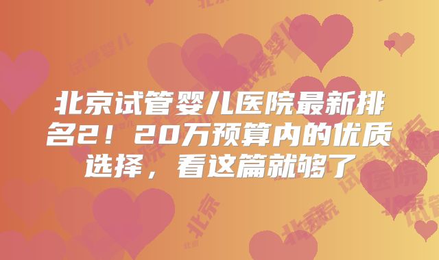 北京试管婴儿医院最新排名2！20万预算内的优质选择，看这篇就够了