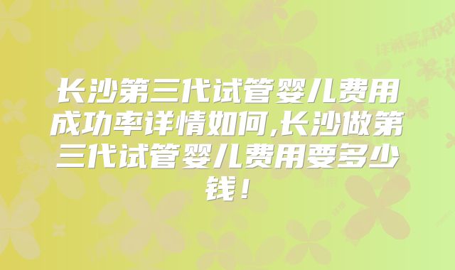 长沙第三代试管婴儿费用成功率详情如何,长沙做第三代试管婴儿费用要多少钱！