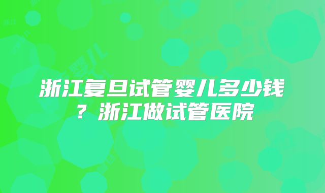 浙江复旦试管婴儿多少钱？浙江做试管医院