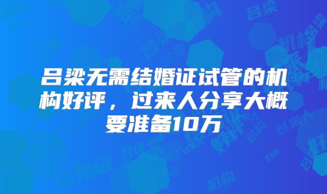 吕梁无需结婚证试管的机构好评，过来人分享大概要准备10万