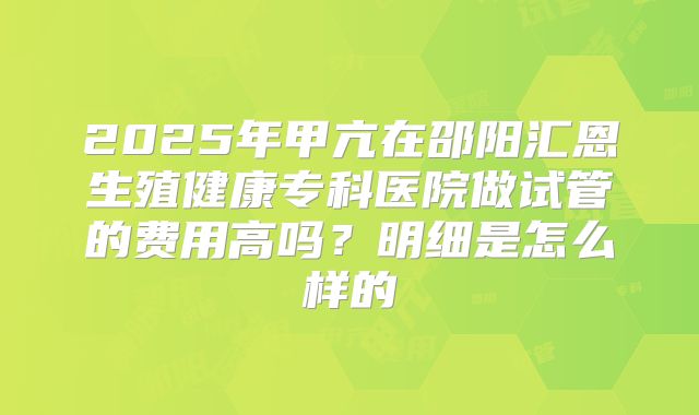 2025年甲亢在邵阳汇恩生殖健康专科医院做试管的费用高吗？明细是怎么样的