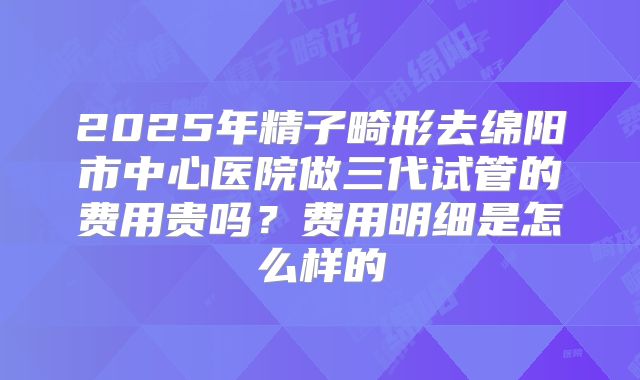2025年精子畸形去绵阳市中心医院做三代试管的费用贵吗？费用明细是怎么样的