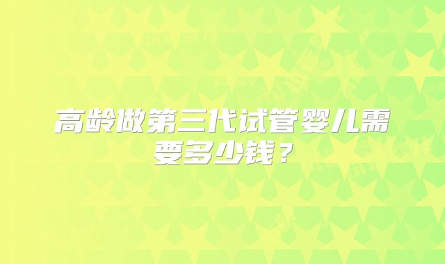 高龄做第三代试管婴儿需要多少钱?