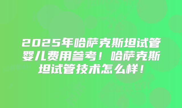 2025年哈萨克斯坦试管婴儿费用参考!哈萨克斯坦试管技术怎么样!