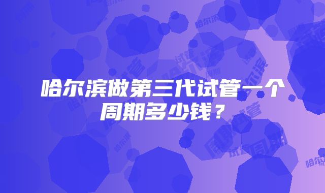 哈尔滨做第三代试管一个周期多少钱？
