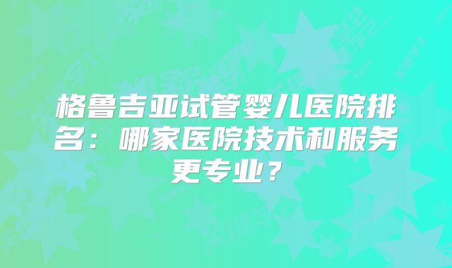 格鲁吉亚试管婴儿医院排名：哪家医院技术和服务更专业？