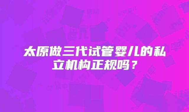 太原做三代试管婴儿的私立机构正规吗？