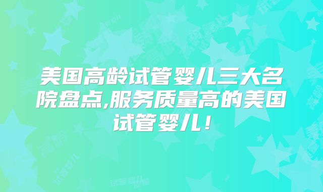 美国高龄试管婴儿三大名院盘点,服务质量高的美国试管婴儿！