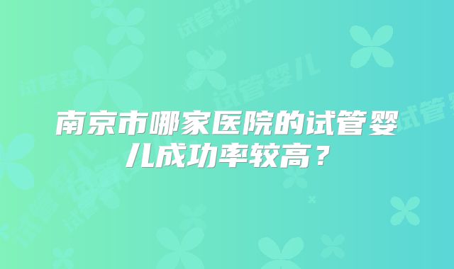 南京市哪家医院的试管婴儿成功率较高？