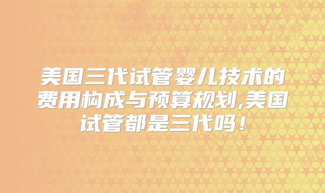 美国三代试管婴儿技术的费用构成与预算规划,美国试管都是三代吗！
