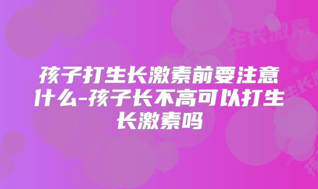 孩子打生长激素前要注意什么-孩子长不高可以打生长激素吗