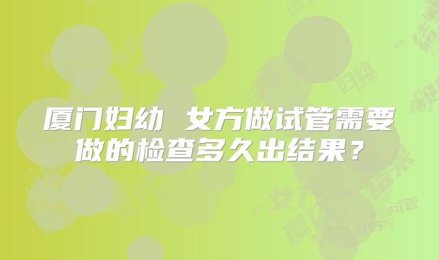 厦门妇幼 女方做试管需要做的检查多久出结果？