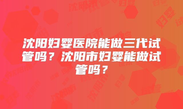 沈阳妇婴医院能做三代试管吗？沈阳市妇婴能做试管吗？