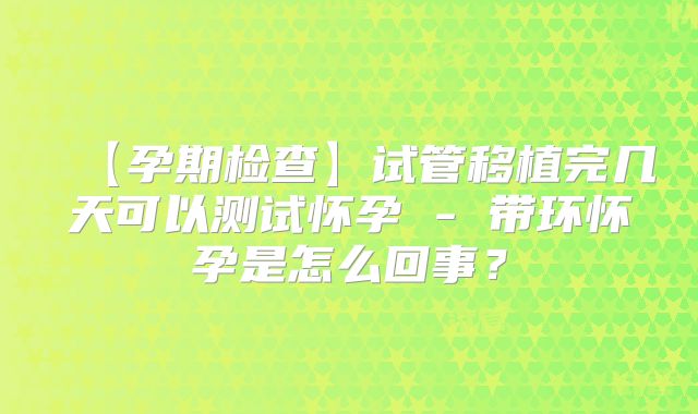 【孕期检查】试管移植完几天可以测试怀孕 - 带环怀孕是怎么回事？