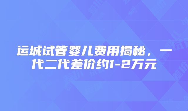 运城试管婴儿费用揭秘，一代二代差价约1-2万元