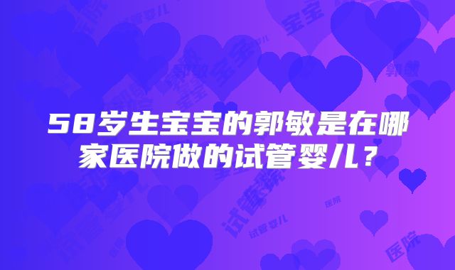 58岁生宝宝的郭敏是在哪家医院做的试管婴儿？