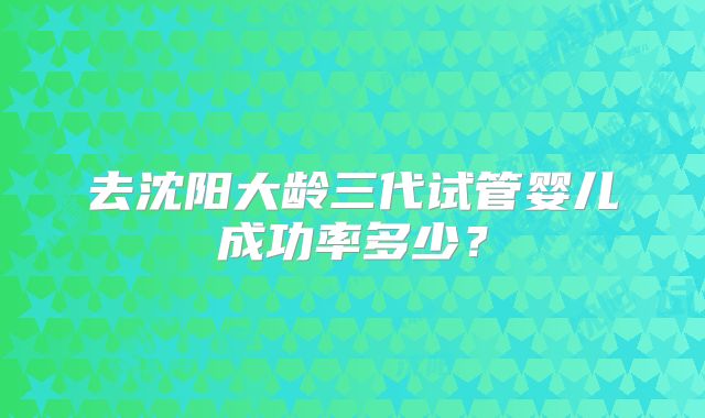 去沈阳大龄三代试管婴儿成功率多少？