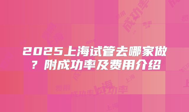 2025上海试管去哪家做？附成功率及费用介绍