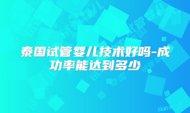 泰国试管婴儿技术好吗-成功率能达到多少