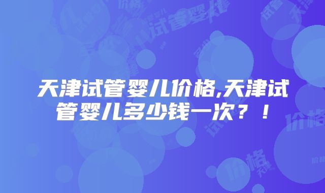 天津试管婴儿价格,天津试管婴儿多少钱一次？！