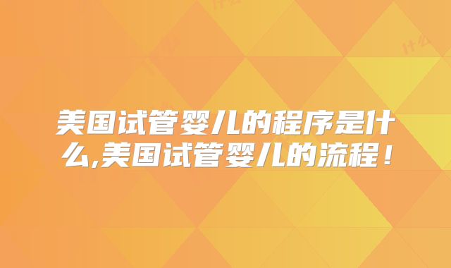 美国试管婴儿的程序是什么,美国试管婴儿的流程！
