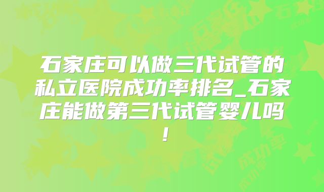 石家庄可以做三代试管的私立医院成功率排名_石家庄能做第三代试管婴儿吗！