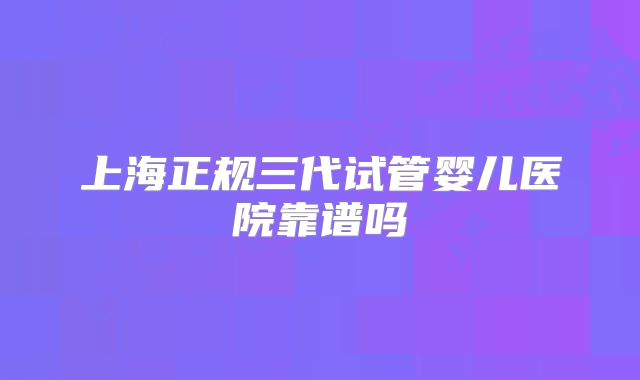 上海正规三代试管婴儿医院靠谱吗