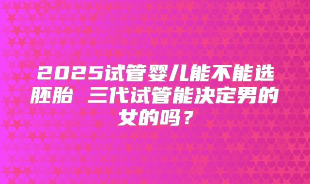 2025试管婴儿能不能选胚胎 三代试管能决定男的女的吗？
