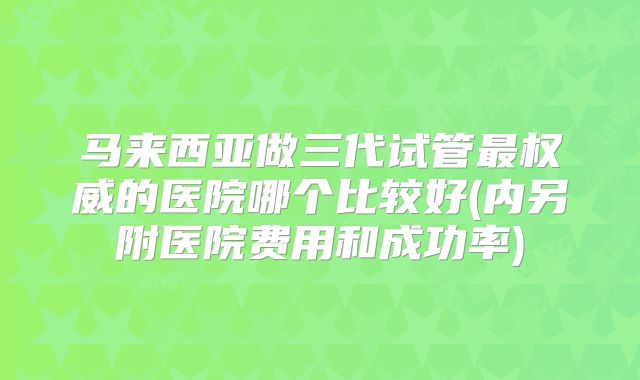 马来西亚做三代试管最权威的医院哪个比较好(内另附医院费用和成功率)