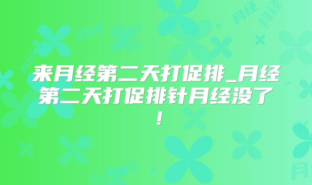 来月经第二天打促排_月经第二天打促排针月经没了！