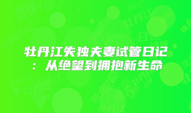 牡丹江失独夫妻试管日记：从绝望到拥抱新生命