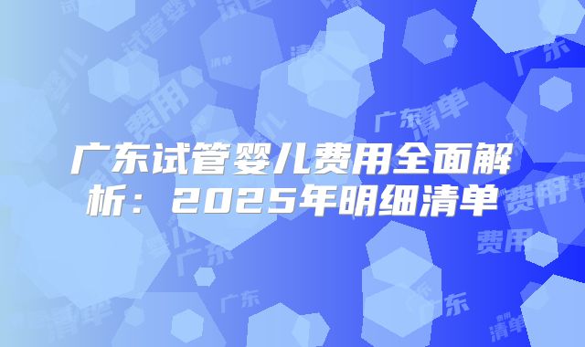 广东试管婴儿费用全面解析:2025年明细清单