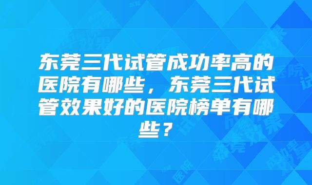 东莞三代试管成功率高的医院有哪些,东莞三代试管效果好的医院榜单有哪些?
